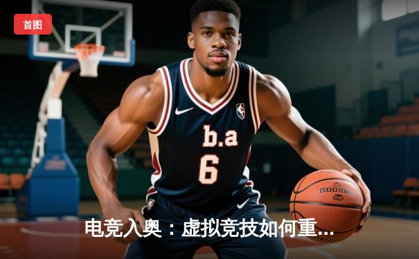 电竞入奥：虚拟竞技如何重塑传统体育格局与未来观赛体验